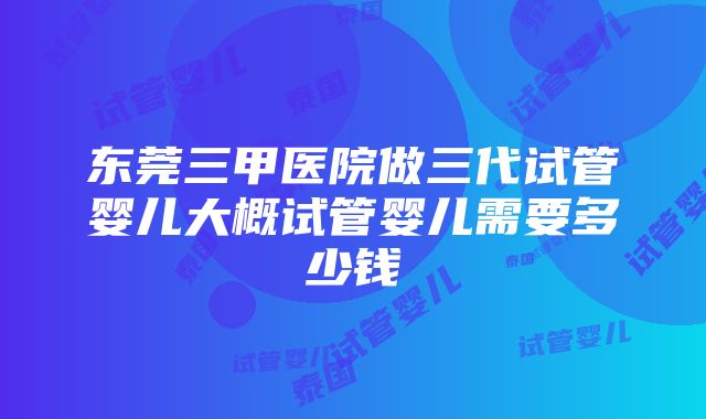 东莞三甲医院做三代试管婴儿大概试管婴儿需要多少钱