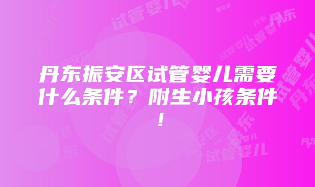 丹东振安区试管婴儿需要什么条件？附生小孩条件！