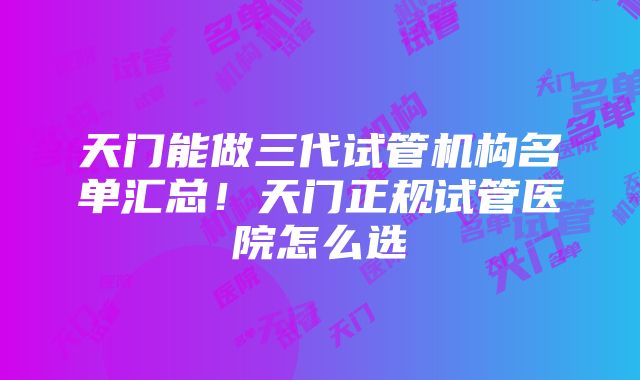 天门能做三代试管机构名单汇总！天门正规试管医院怎么选