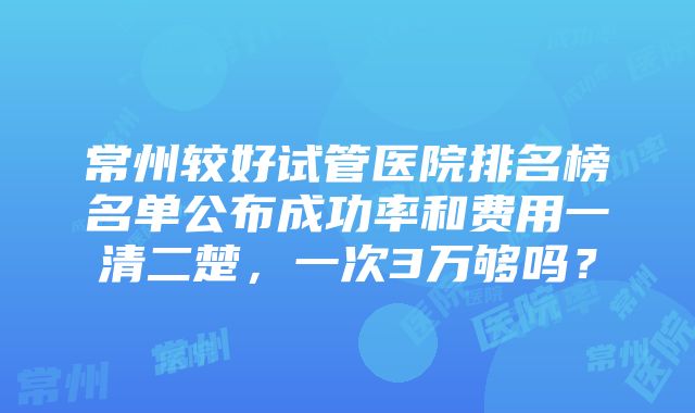 常州较好试管医院排名榜名单公布成功率和费用一清二楚，一次3万够吗？