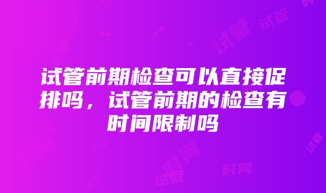 试管前期检查可以直接促排吗，试管前期的检查有时间限制吗