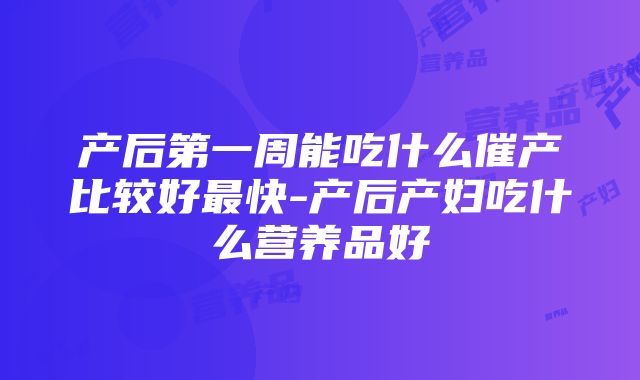 产后第一周能吃什么催产比较好最快-产后产妇吃什么营养品好