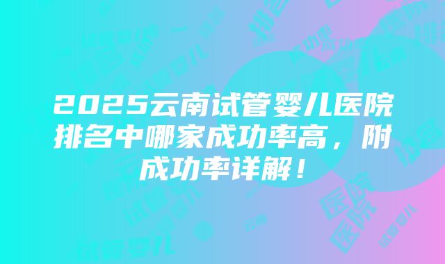 2025云南试管婴儿医院排名中哪家成功率高，附成功率详解！