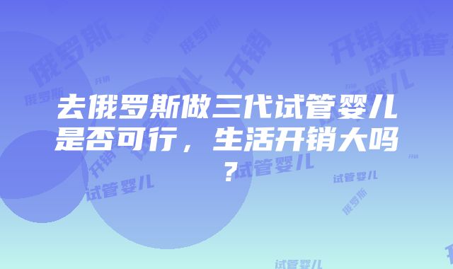 去俄罗斯做三代试管婴儿是否可行，生活开销大吗？