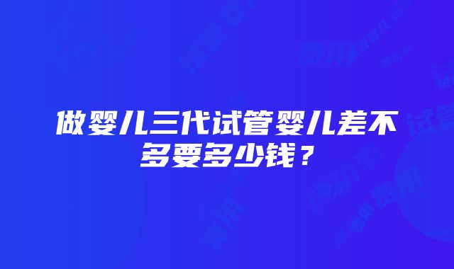 做婴儿三代试管婴儿差不多要多少钱？