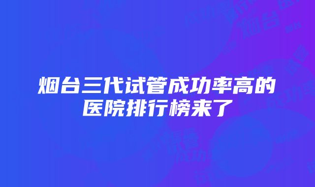 烟台三代试管成功率高的医院排行榜来了