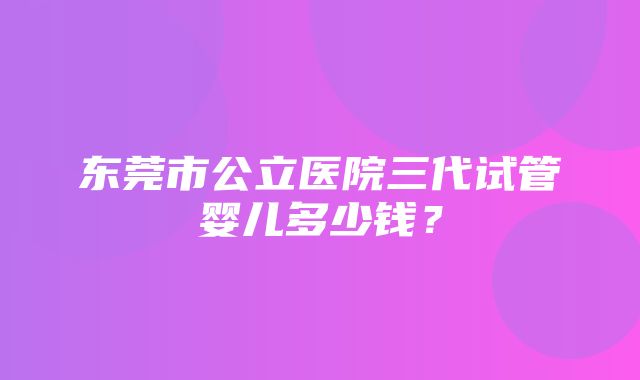 东莞市公立医院三代试管婴儿多少钱？