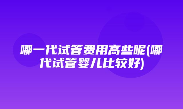 哪一代试管费用高些呢(哪代试管婴儿比较好)