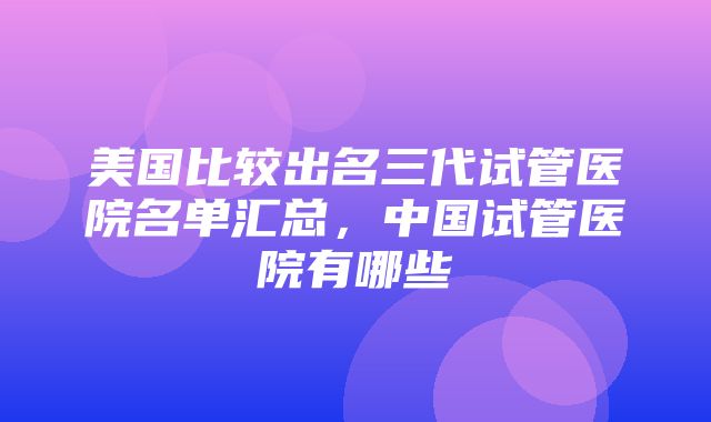 美国比较出名三代试管医院名单汇总，中国试管医院有哪些