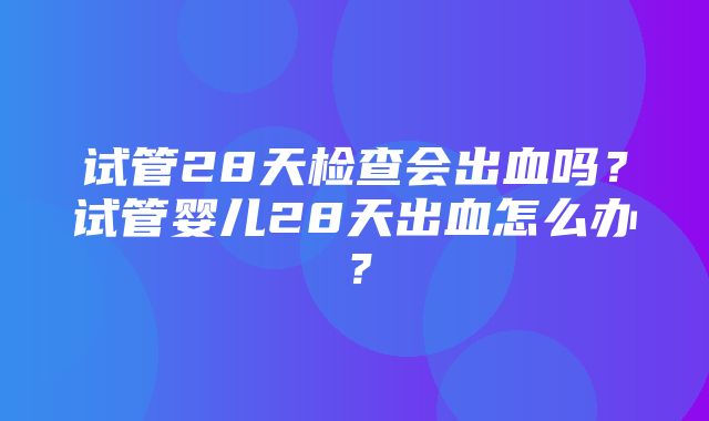 试管28天检查会出血吗？试管婴儿28天出血怎么办？