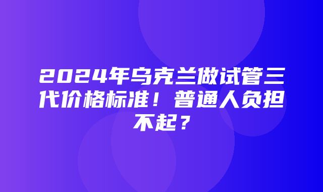 2024年乌克兰做试管三代价格标准！普通人负担不起？