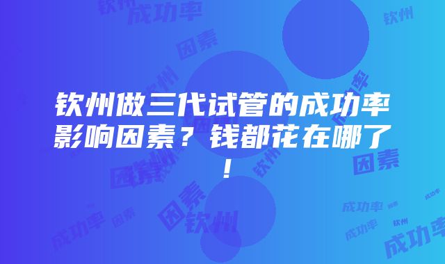 钦州做三代试管的成功率影响因素？钱都花在哪了！