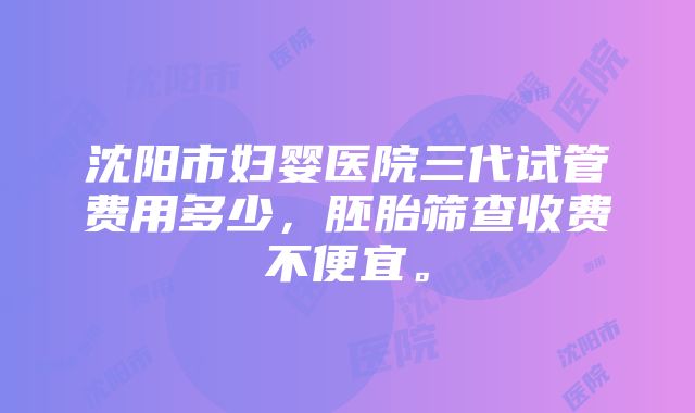 沈阳市妇婴医院三代试管费用多少，胚胎筛查收费不便宜。