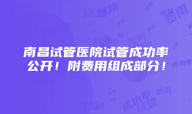 南昌试管医院试管成功率公开！附费用组成部分！