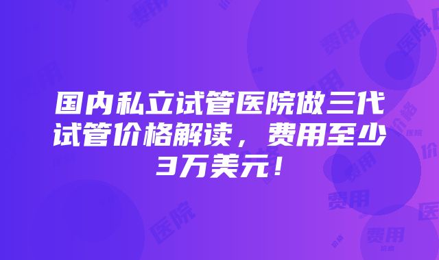 国内私立试管医院做三代试管价格解读，费用至少3万美元！