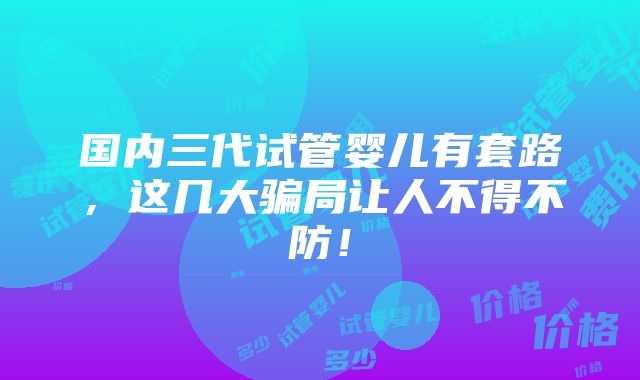 国内三代试管婴儿有套路，这几大骗局让人不得不防！