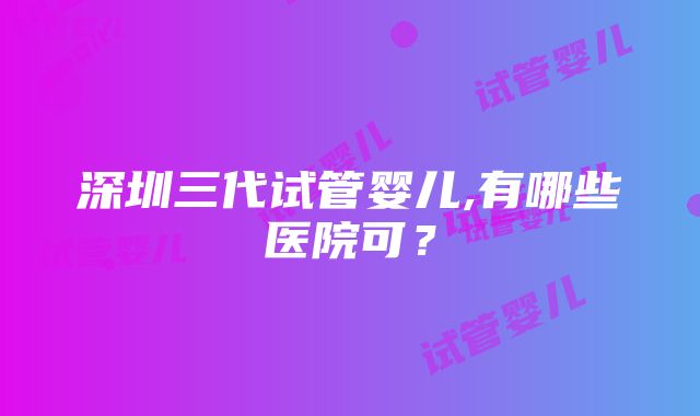 深圳三代试管婴儿,有哪些医院可？