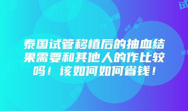 泰国试管移植后的抽血结果需要和其他人的作比较吗！该如何如何省钱！