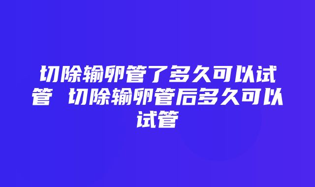 切除输卵管了多久可以试管 切除输卵管后多久可以试管