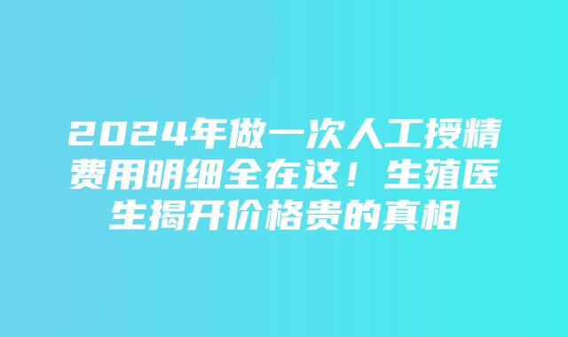 2024年做一次人工授精费用明细全在这！生殖医生揭开价格贵的真相