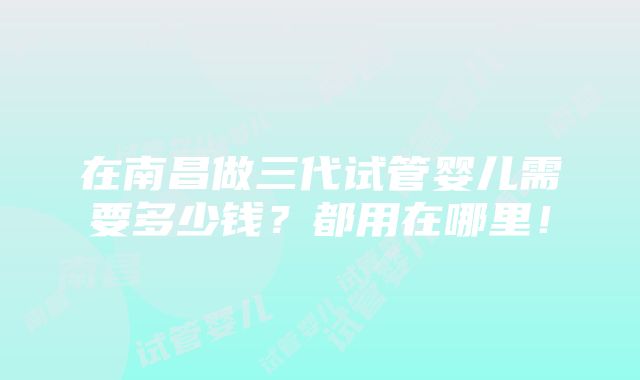 在南昌做三代试管婴儿需要多少钱？都用在哪里！