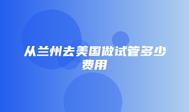 从兰州去美国做试管多少费用