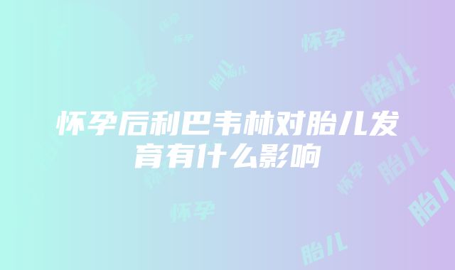 怀孕后利巴韦林对胎儿发育有什么影响