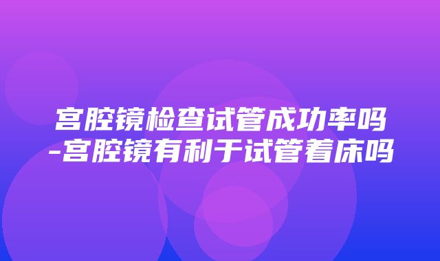 宫腔镜检查试管成功率吗-宫腔镜有利于试管着床吗