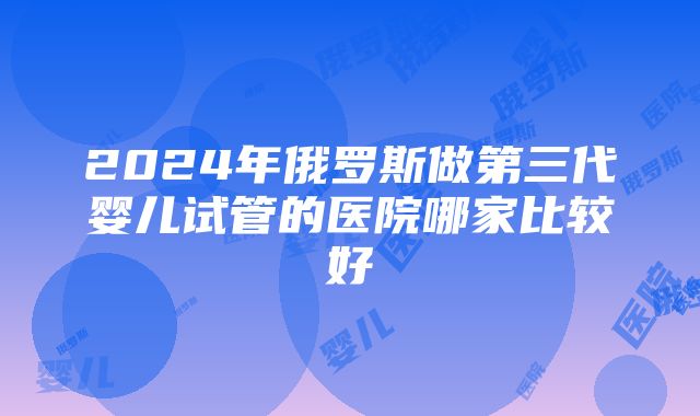 2024年俄罗斯做第三代婴儿试管的医院哪家比较好