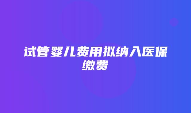 试管婴儿费用拟纳入医保缴费