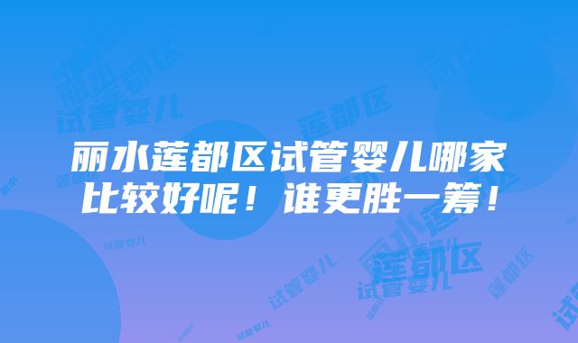 丽水莲都区试管婴儿哪家比较好呢！谁更胜一筹！