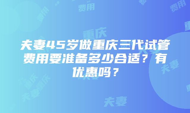 夫妻45岁做重庆三代试管费用要准备多少合适？有优惠吗？