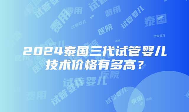 2024泰国三代试管婴儿技术价格有多高？