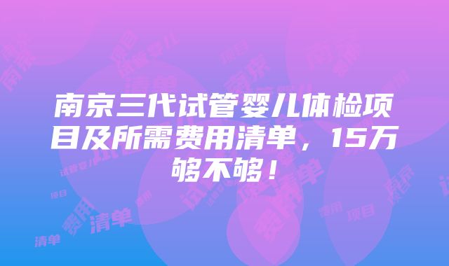 南京三代试管婴儿体检项目及所需费用清单，15万够不够！