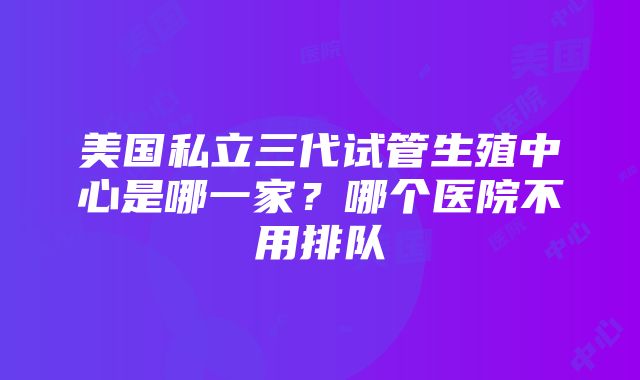 美国私立三代试管生殖中心是哪一家？哪个医院不用排队