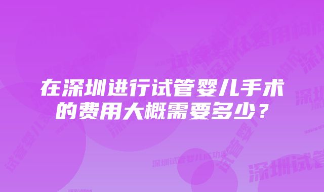 在深圳进行试管婴儿手术的费用大概需要多少？