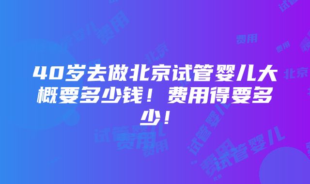 40岁去做北京试管婴儿大概要多少钱！费用得要多少！