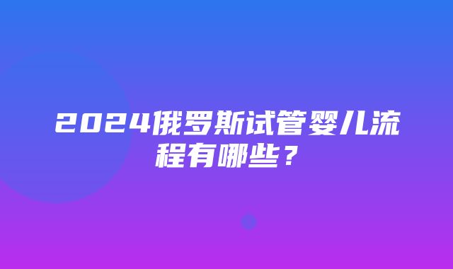 2024俄罗斯试管婴儿流程有哪些？