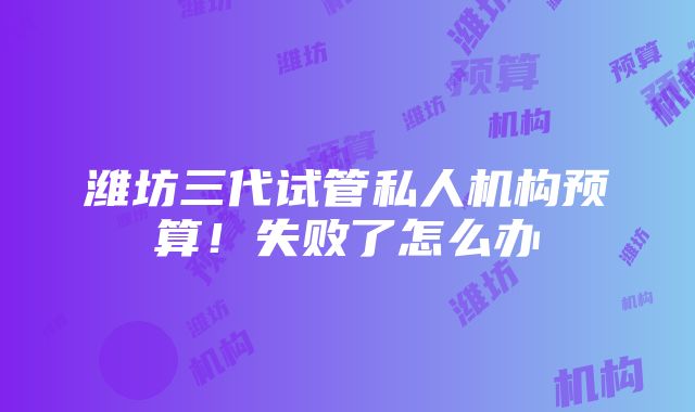 潍坊三代试管私人机构预算！失败了怎么办