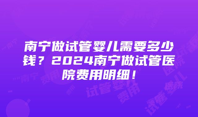 南宁做试管婴儿需要多少钱？2024南宁做试管医院费用明细！