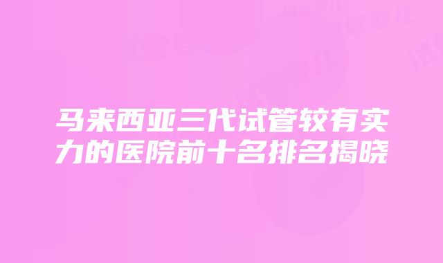 马来西亚三代试管较有实力的医院前十名排名揭晓