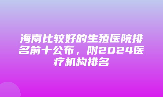 海南比较好的生殖医院排名前十公布，附2024医疗机构排名