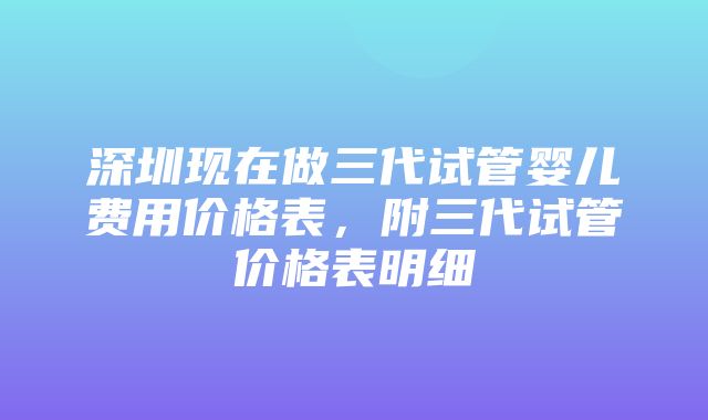 深圳现在做三代试管婴儿费用价格表，附三代试管价格表明细