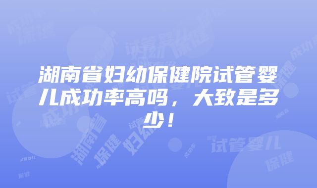 湖南省妇幼保健院试管婴儿成功率高吗，大致是多少！