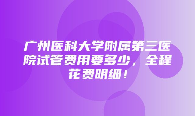 广州医科大学附属第三医院试管费用要多少，全程花费明细！