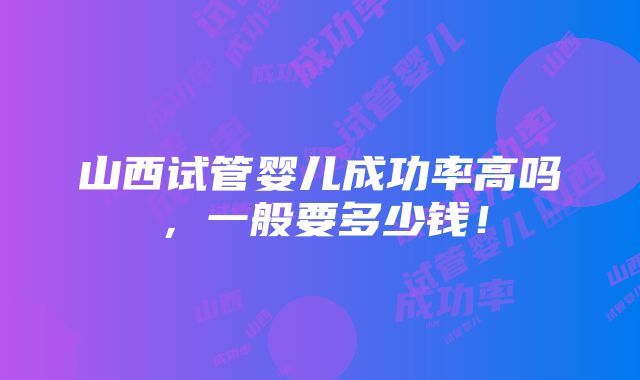 山西试管婴儿成功率高吗，一般要多少钱！