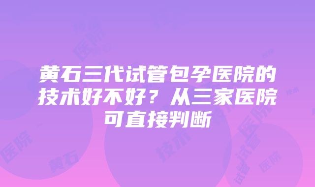 黄石三代试管包孕医院的技术好不好？从三家医院可直接判断