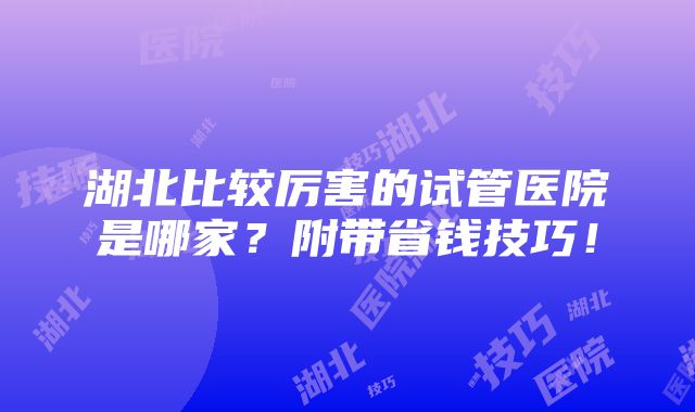 湖北比较厉害的试管医院是哪家？附带省钱技巧！