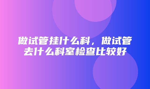 做试管挂什么科，做试管去什么科室检查比较好