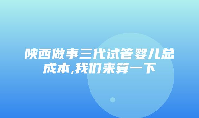 陕西做事三代试管婴儿总成本,我们来算一下